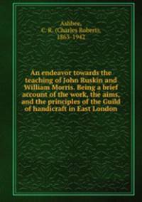 An endeavor towards the teaching of John Ruskin and William Morris. Being a brief account of the work, the aims, and the principles of the Guild of handicraft in East London
