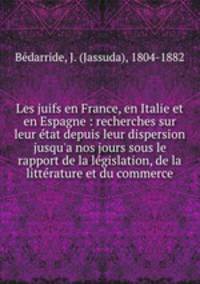 Les juifs en France, en Italie et en Espagne : recherches sur leur etat depuis leur dispersion jusqu