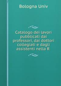 Catalogo dei lavori pubblicati dai professori, dai dottori collegiati e dagli assistenti nella R .