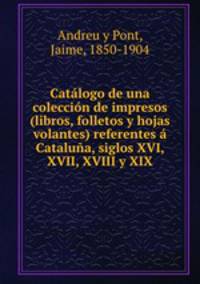 Catalogo de una coleccion de impresos (libros, folletos y hojas volantes) referentes a Cataluna, siglos XVI, XVII, XVIII y XIX
