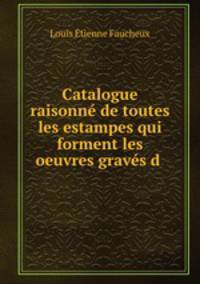 Catalogue raisonne de toutes les estampes qui forment les oeuvres graves d .