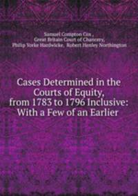 Cases Determined in the Courts of Equity, from 1783 to 1796 Inclusive: With a Few of an Earlier .