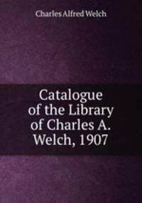 Catalogue of the Library of Charles A.Welch, 1907