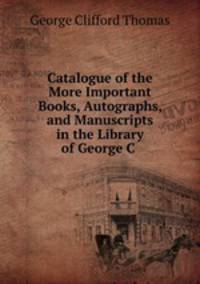Catalogue of the More Important Books, Autographs, and Manuscripts in the Library of George C .
