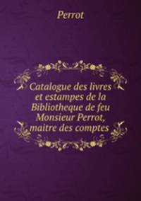 Catalogue des livres et estampes de la Bibliotheque de feu Monsieur Perrot, maitre des comptes .