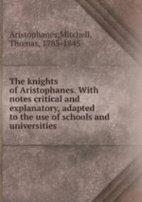 The knights of Aristophanes. With notes critical and explanatory, adapted to the use of schools and universities