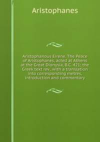 Aristophanous Eirene. The Peace of Aristophanes, acted at Athens at the Great Dionysia, B.C. 421; the Greek text rev., with a translation into corresponding metres, introduction and commentary