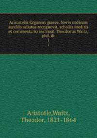 Aristotelis Organon graece. Novis codicum auxiliis adiutus recognovit, scholiis ineditis et commentario instruxit Theodorus Waitz, phil. dr. 1
