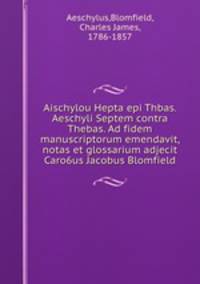 Aischylou Hepta epi Thbas. Aeschyli Septem contra Thebas. Ad fidem manuscriptorum emendavit, notas et glossarium adjecit Caro6us Jacobus Blomfield