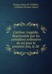 Catilina: tragedie. Representee par les comediens ordinaires du roi pour le premiere fois, le 20 .