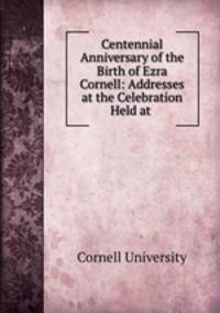 Centennial Anniversary of the Birth of Ezra Cornell: Addresses at the Celebration Held at .