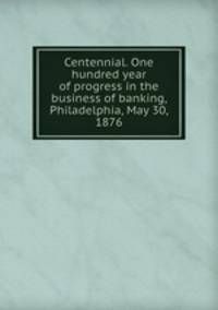 Centennial. One hundred year of progress in the business of banking, Philadelphia, May 30, 1876