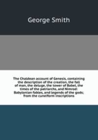 The Chaldean account of Genesis, containing the description of the creation, the fall of man, the deluge, the tower of Babel, the times of the patriarchs, and Nimrod: Babylonian fables, and legends of the gods; from the cuneiform inscriptions