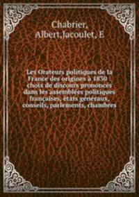 Les Orateurs politiques de la France des origines a 1830 : choix de discours prononces dans les assemblees politiques francaises, etats generaux, conseils, parlements, chambres