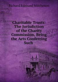 Charitable Trusts: The Jurisdiction of the Charity Commission, Being the Acts Conferring Such .
