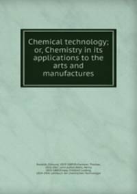 Chemical technology; or, Chemistry in its applications to the arts and manufactures