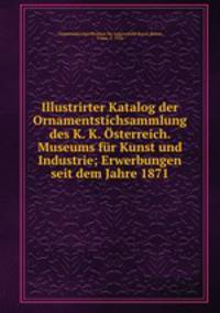 Illustrirter Katalog der Ornamentstichsammlung des K. K. Osterreich. Museums fur Kunst und Industrie; Erwerbungen seit dem Jahre 1871