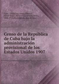 Censo de la Repu?blica de Cuba bajo la administracio?n provisional de los Estados Unidos 1907