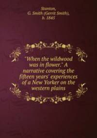 "When the wildwood was in flower." A narrative covering the fifteen years` experiences of a New Yorker on the western plains