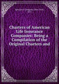 Charters of American Life Insurance Companies: Being a Compilation of the Original Charters and .