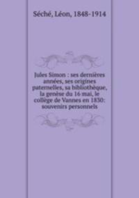 Jules Simon : ses dernieres annees, ses origines paternelles, sa bibliotheque, la genese du 16 mai, le college de Vannes en 1830: souvenirs personnels