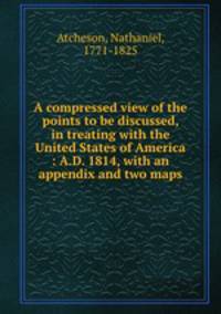A compressed view of the points to be discussed, in treating with the United States of America : A.D. 1814, with an appendix and two maps