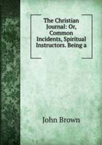 The Christian Journal: Or, Common Incidents, Spiritual Instructors. Being a .