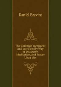 The Christian sacrament and sacrifice: By Way of Discourse, Meditation, and Prayer Upon the .