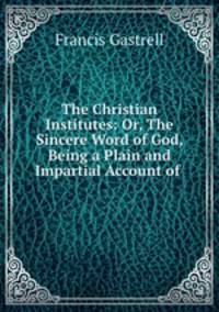 The Christian Institutes: Or, The Sincere Word of God, Being a Plain and Impartial Account of .