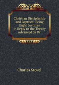 Christian Discipleship and Baptism: Being Eight Lectures in Reply to the Theory Advanced by Dr .