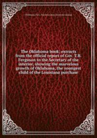 The Oklahoma book; extracts from the official report of Gov. T.B. Ferguson to the Secretary of the interior, showing the marvelous growth of Oklahoma, the youngest child of the Louisiana purchase