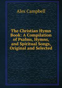 The Christian Hymn Book: A Compilation of Psalms, Hymns, and Spiritual Songs, Original and Selected