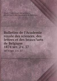 Bulletins de l`Academie royale des sciences, des lettres et des beaux?arts de Belgique.. 1874 ser. 2 v. 37