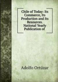Chile of Today: Its Commerce, Its Production and Its Resources. National Yearly Publication of .