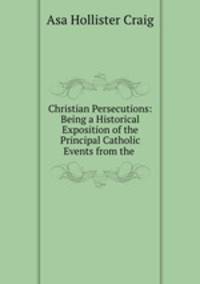 Christian Persecutions: Being a Historical Exposition of the Principal Catholic Events from the .