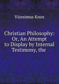 Christian Philosophy: Or, An Attempt to Display by Internal Testimony, the .