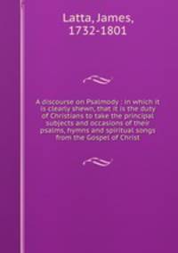 A discourse on Psalmody : in which it is clearly shewn, that it is the duty of Christians to take the principal subjects and occasions of their psalms, hymns and spiritual songs from the Gospel of Christ