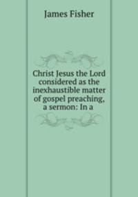 Christ Jesus the Lord considered as the inexhaustible matter of gospel preaching, a sermon: In a .