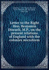 Letter to the Right Hon. Benjamin Disraeli, M.P., on the present relations of England with the colonies microform