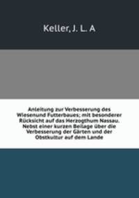 Anleitung zur Verbesserung des Wiesenund Futterbaues; mit besonderer Rucksicht auf das Herzogthum Nassau. Nebst einer kurzen Beilage uber die Verbesserung der Garten und der Obstkultur auf dem Lande