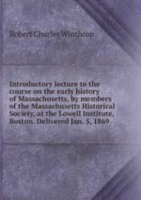 Introductory lecture to the course on the early history of Massachusetts, by members of the Massachusetts Historical Society, at the Lowell Institute, Boston. Delivered Jan. 5, 1869