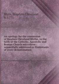 An apology for the conversion of Stephen Cleveland Blythe, to the faith of the Catholic, Apostolic and Roman Church microform : respectfully addressed to Protestants of every denomination