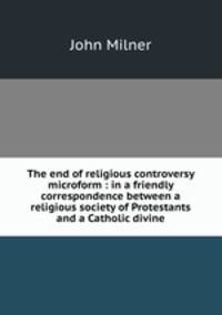 The end of religious controversy microform : in a friendly correspondence between a religious society of Protestants and a Catholic divine