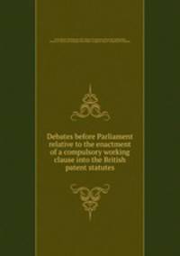 Debates before Parliament relative to the enactment of a compulsory working clause into the British patent statutes