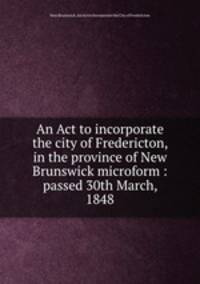 An Act to incorporate the city of Fredericton, in the province of New Brunswick microform : passed 30th March, 1848