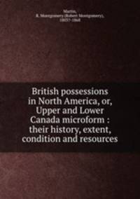 British possessions in North America, or, Upper and Lower Canada microform : their history, extent, condition and resources