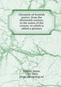 Chronicle of Scottish poetry; from the thirteenth century, to the union of the crowns: to which is added a glossary