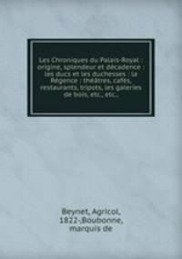 Les Chroniques du Palais-Royal : origine, splendeur et decadence : les ducs et les duchesses : la Regence : theatres, cafes, restaurants, tripots, les galeries de bois, etc., etc.