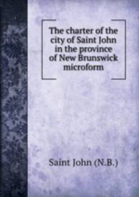 The charter of the city of Saint John in the province of New Brunswick microform