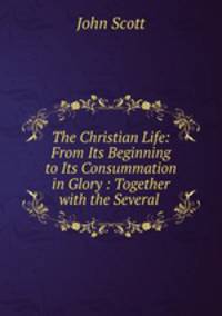 The Christian Life: From Its Beginning to Its Consummation in Glory : Together with the Several .